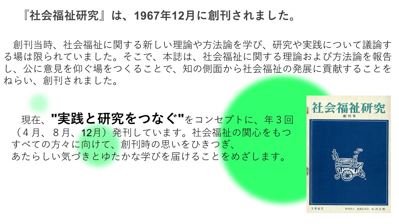 社会福祉研究は、1967年12月に創刊されました。創刊当時、社会福祉に関する新しい理論や方法論を学び、研究や実践について議論する場は限られていました。そこで、本誌は、社会福祉に関する理論および方法論を報告し、公に意見を仰ぐ場をつくることで、知の側面から社会福祉の発展に貢献することをねらい、創刊されました。現在、"実践と研究をつなぐ"をコンセプトに、年３回（４月、８月、12月）発刊しています。社会福祉の関心をもつすべての方々に向けて、創刊時の思いをひきつぎ、 あたらしい気づきとゆたかな学びを届けることをめざします。なお、社会福祉研究はご購読いただいたかたにテキストデータを配布しております。